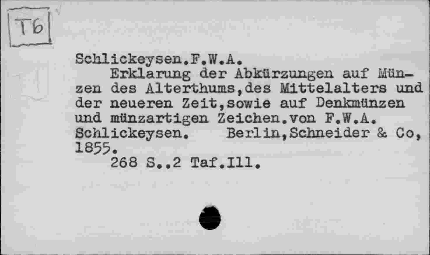 ﻿I 0
Schlickeysen.F.W.A.
Erklärung der Abkürzungen auf Münzen des Alterthums, des Mittelalters und der neueren Zeit,sowie auf Denkmünzen und münzartigen Zeichen.von F.W.A. Schlickeysen. Berlin,Schneider & Co, 1855.
2Ô8 S..2 Taf.111.